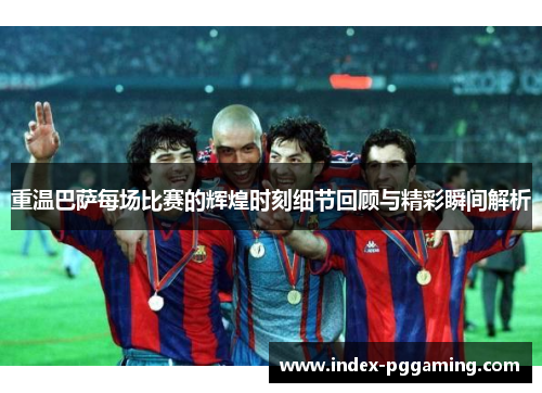重温巴萨每场比赛的辉煌时刻细节回顾与精彩瞬间解析